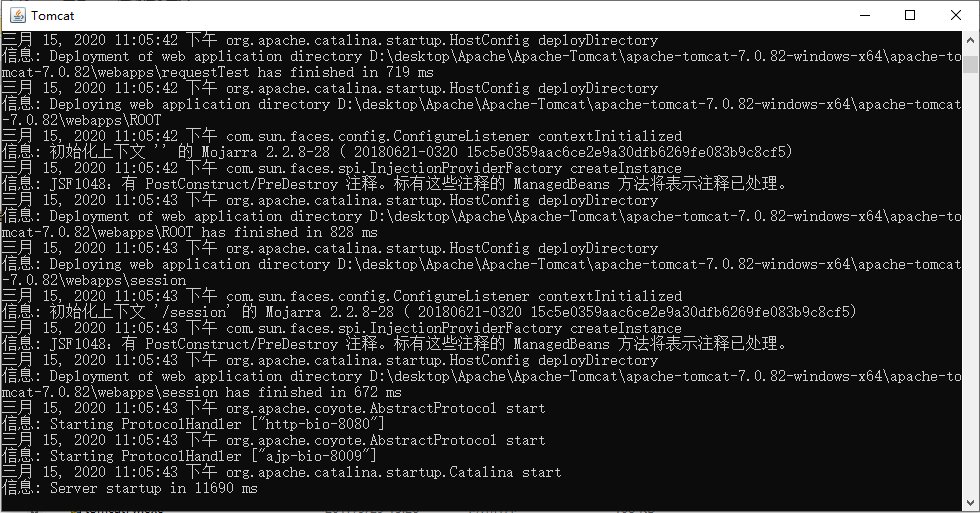 Tomcat 
15, 2020 11:05:42 T org. apache. catalina. startup. HostConfig deployDirectory 
Deployment of web application directory D: 0. 82-windows-x64\apache-to 
-7. 0. 82\webapps\requestTest has finished in 719 ms 
cat 
15, 2020 11:05:42 org. apache. catalina. startup. HostConfig deployDirectory 
Deploying web application directory D: 0. 82-windows-x64\apache-tomcat 
82\webapps\ROOT 
15, 2020 
com. sum. faces. config. ConfigureListener contextlnitialized 
: " 2. 2. 8-28 ( 20180621-0320 15c5e0359aac6ce2e9a30dfb6269fe083b9c8cf5) 
15, 2020 
com. sum. faces. spi. InjectionFroviderFactory createlnstance 
: JSF1048: PostConstruct/PreDestroy ManagedBeans 
15, 2020 11:05:43 org. apache. catalina. startup. HostConfig deployDirectory 
Deployment of web application directory D: 0. 82-windows-x64\apache-to 
-7. 0. 82\webapps\ROOT has finished in 828 ms 
cat 
15, 2020 11:05:43 org. apache. catalina. startup. HostConfig deployDirectory 
Deploying web application directory D: 0. 82-windows-x64\apache-tomcat 
82 on 
15, 2020 
com. sum. faces. config. ConfigureListener contextlnitialized 
: ' /session 
2. 2. 8-28 ( 20180621-0320 15c5e0359aac6ce2e9a30dfb6269fe083b9c8cf5) 
15, 2020 
com. sum. faces. spi. InjectionFroviderFactory createlnstance 
: JSF1048: PostConstruct/PreDestroy ManagedBeans 
15, 2020 11:05:43 org. apache. catalina. startup. HostConfig deployDirectory 
Deployment of web application directory D: 0. 82-windows-x64\apache-to 
-7. 0. 82\webapps\session has finished in 672 ms 
cat 
15, 2020 11:05:43 org. apache. coyote. AbstractProtoc01 start 
: Starting ProtocolHand1er C"http-bio-8080"] 
15, 2020 11:05:43 org. apache. coyote. AbstractProtoc01 start 
: Starting ProtocolHand1er C' ajp-bio-8009"] 
15, 2020 11:05:43 org. apache. catalina. startup. Catalina start 
= * : Server startup in 11690 ms 